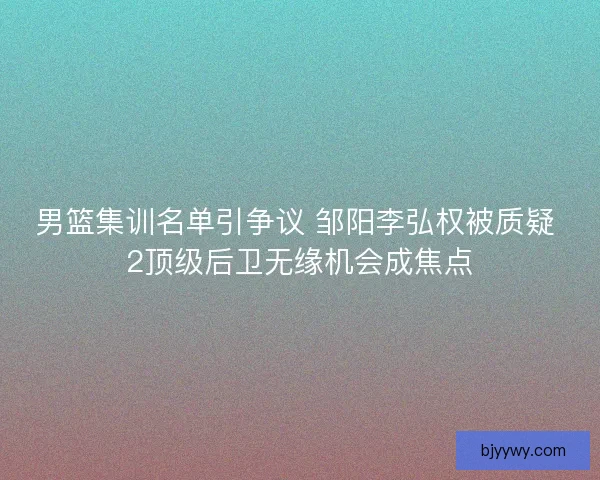 男篮集训名单引争议 邹阳李弘权被质疑 2顶级后卫无缘机会成焦点