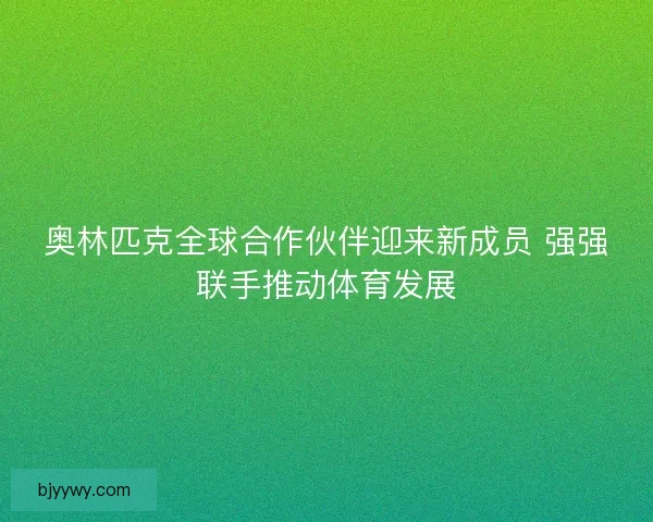 奥林匹克全球合作伙伴迎来新成员 强强联手推动体育发展