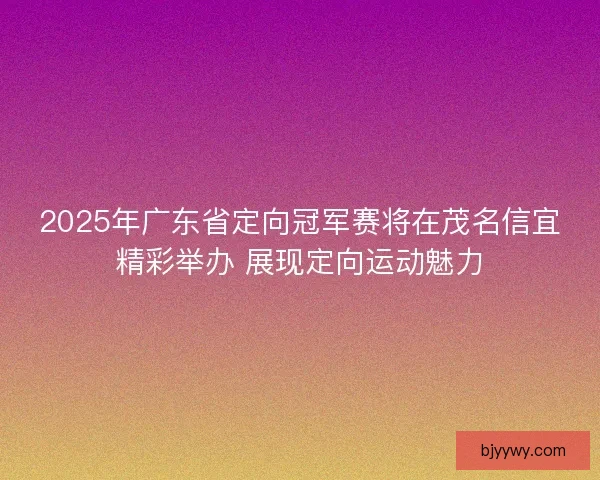 2025年广东省定向冠军赛将在茂名信宜精彩举办 展现定向运动魅力