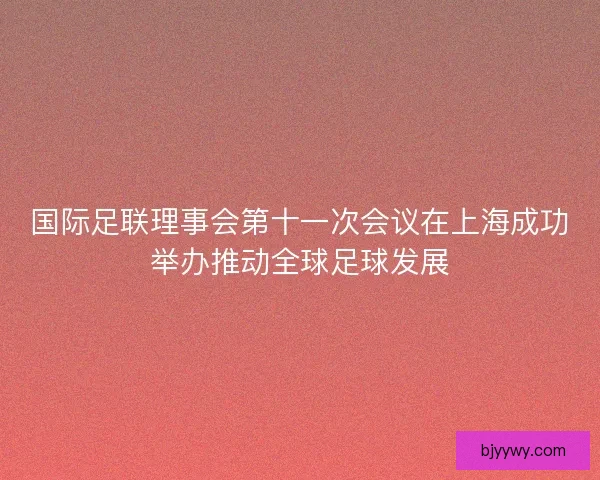 国际足联理事会第十一次会议在上海成功举办推动全球足球发展