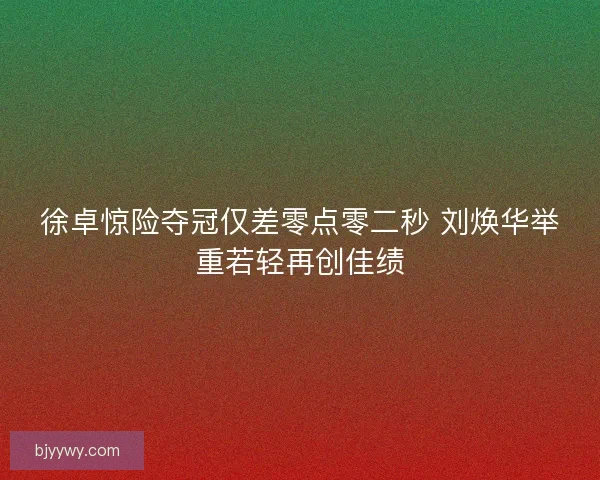徐卓惊险夺冠仅差零点零二秒 刘焕华举重若轻再创佳绩