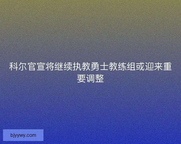 科尔官宣将继续执教勇士教练组或迎来重要调整