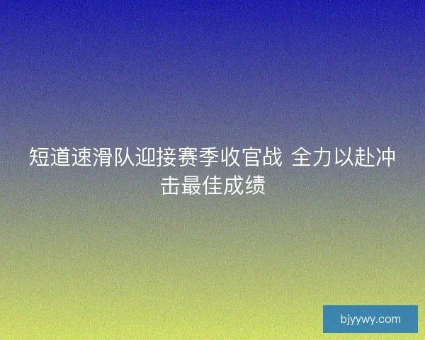 短道速滑队迎接赛季收官战 全力以赴冲击最佳成绩