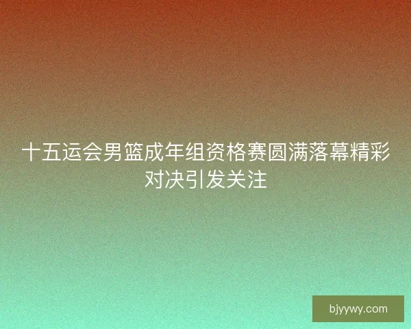十五运会男篮成年组资格赛圆满落幕精彩对决引发关注
