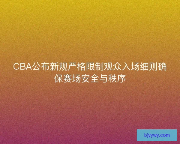 CBA公布新规严格限制观众入场细则确保赛场安全与秩序