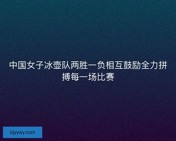 中国女子冰壶队两胜一负相互鼓励全力拼搏每一场比赛